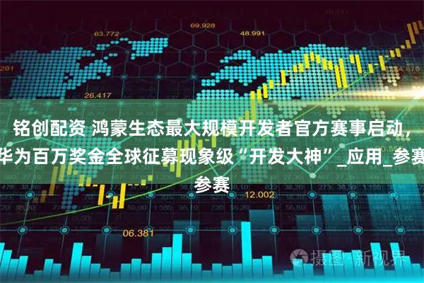 铭创配资 鸿蒙生态最大规模开发者官方赛事启动，华为百万奖金全球征募现象级“开发大神”_应用_参赛