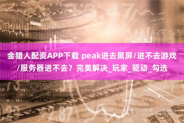金猎人配资APP下载 peak进去黑屏/进不去游戏/服务器进不去？完美解决_玩家_驱动_勾选