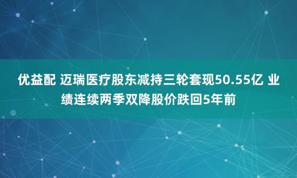 优益配 迈瑞医疗股东减持三轮套现50.55亿 业绩连续两季双降股价跌回5年前