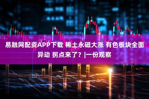 易融网配资APP下载 稀土永磁大涨 有色板块全面异动 拐点来了？|一份观察