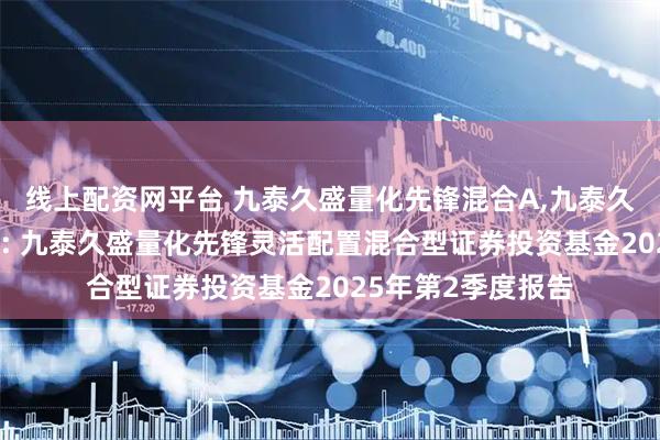 线上配资网平台 九泰久盛量化先锋混合A,九泰久盛量化先锋混合C: 九泰久盛量化先锋灵活配置混合型证券投资基金2025年第2季度报告