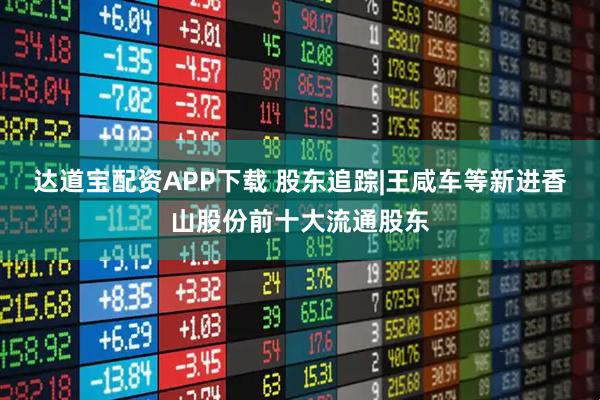 达道宝配资APP下载 股东追踪|王咸车等新进香山股份前十大流通股东