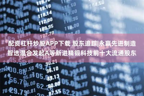 配资杠杆炒股APP下载 股东追踪|永赢先进制造智选混合发起A等新进精锻科技前十大流通股东