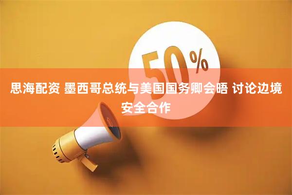 思海配资 墨西哥总统与美国国务卿会晤 讨论边境安全合作