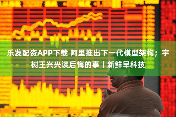 乐发配资APP下载 阿里推出下一代模型架构；宇树王兴兴谈后悔的事丨新鲜早科技