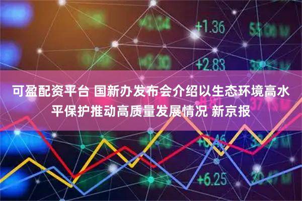 可盈配资平台 国新办发布会介绍以生态环境高水平保护推动高质量发展情况 新京报