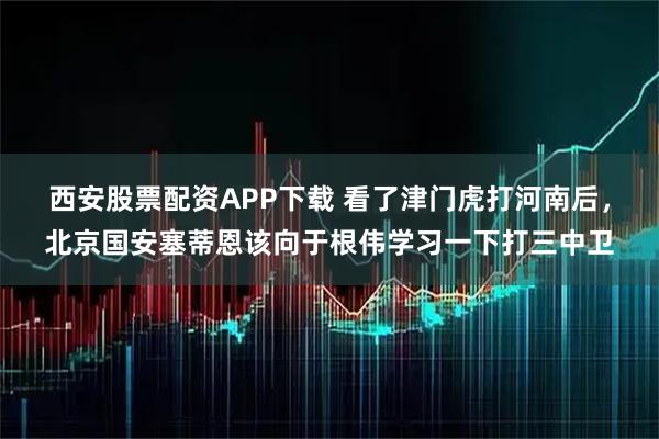 西安股票配资APP下载 看了津门虎打河南后，北京国安塞蒂恩该向于根伟学习一下打三中卫