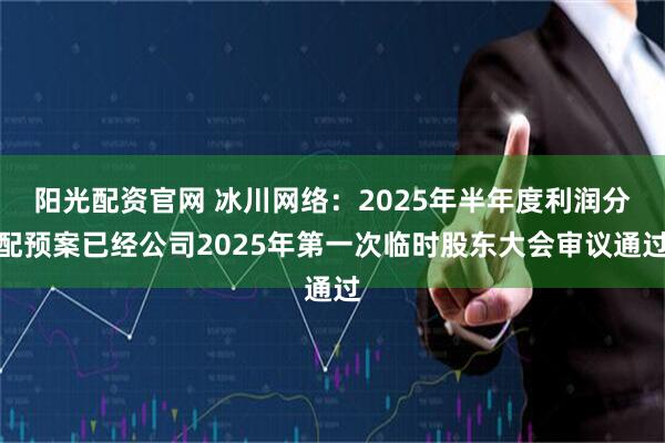 阳光配资官网 冰川网络：2025年半年度利润分配预案已经公司2025年第一次临时股东大会审议通过
