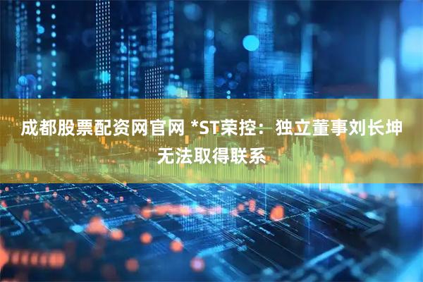 成都股票配资网官网 *ST荣控：独立董事刘长坤无法取得联系