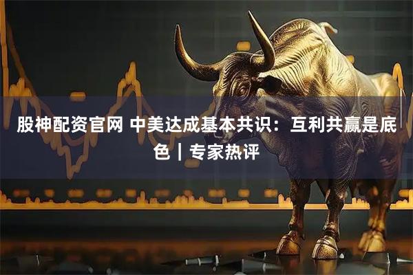 股神配资官网 中美达成基本共识：互利共赢是底色｜专家热评