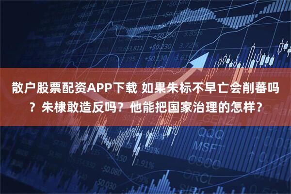 散户股票配资APP下载 如果朱标不早亡会削蕃吗？朱棣敢造反吗？他能把国家治理的怎样？
