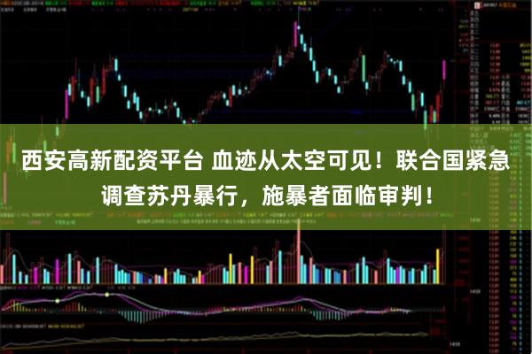 西安高新配资平台 血迹从太空可见！联合国紧急调查苏丹暴行，施暴者面临审判！