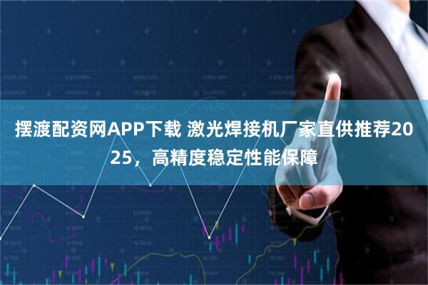 摆渡配资网APP下载 激光焊接机厂家直供推荐2025，高精度稳定性能保障