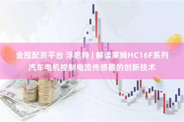 金囤配资平台 浮思特 | 解读莱姆HC16F系列汽车电机控制电流传感器的创新技术