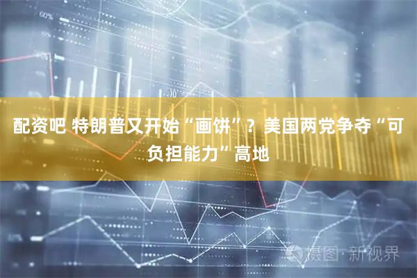 配资吧 特朗普又开始“画饼”？美国两党争夺“可负担能力”高地