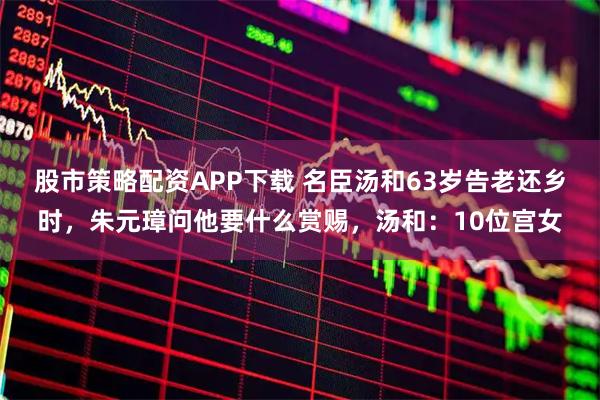 股市策略配资APP下载 名臣汤和63岁告老还乡时，朱元璋问他要什么赏赐，汤和：10位宫女