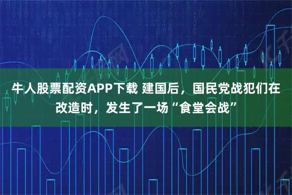 牛人股票配资APP下载 建国后，国民党战犯们在改造时，发生了一场“食堂会战”
