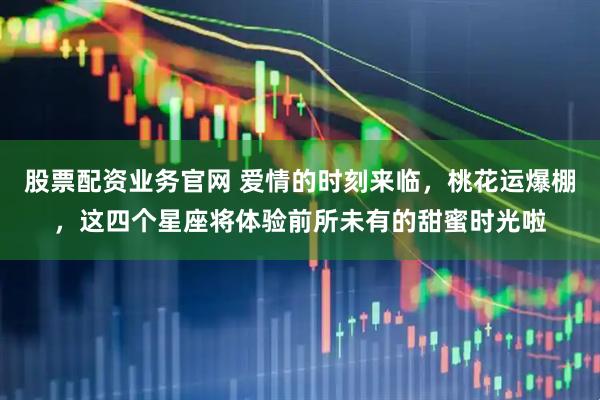 股票配资业务官网 爱情的时刻来临，桃花运爆棚，这四个星座将体验前所未有的甜蜜时光啦
