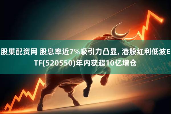 股巢配资网 股息率近7%吸引力凸显, 港股红利低波ETF(520550)年内获超10亿增仓