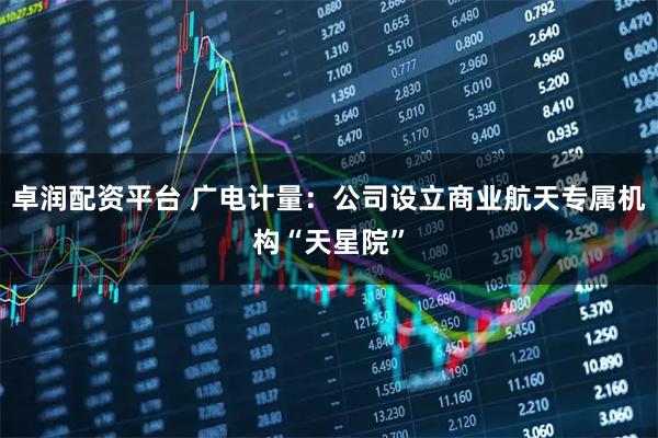 卓润配资平台 广电计量：公司设立商业航天专属机构“天星院”