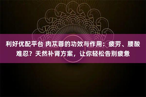 利好优配平台 肉苁蓉的功效与作用：疲劳、腰酸难忍？天然补肾方案，让你轻松告别疲惫