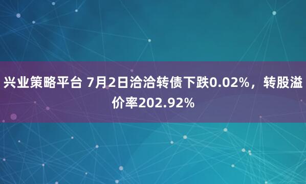 兴业策略平台 7月2日洽洽转债下跌0.02%，转股溢价率202.92%
