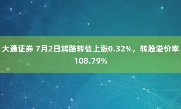 大通证券 7月2日鸿路转债上涨0.32%，转股溢价率108.79%