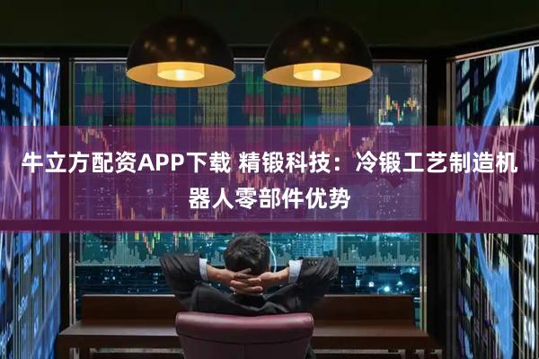 牛立方配资APP下载 精锻科技：冷锻工艺制造机器人零部件优势
