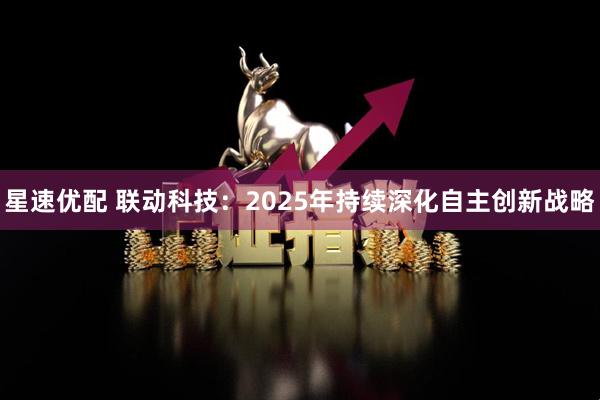 星速优配 联动科技：2025年持续深化自主创新战略