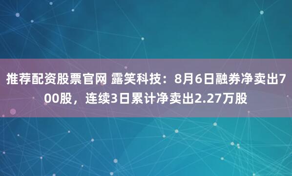 推荐配资股票官网 露笑科技：8月6日融券净卖出700股，连续3日累计净卖出2.27万股