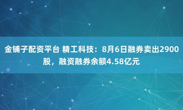 金铺子配资平台 精工科技：8月6日融券卖出2900股，融资融券余额4.58亿元