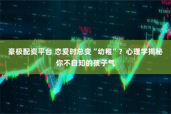 豪极配资平台 恋爱时总变“幼稚”？心理学揭秘你不自知的孩子气