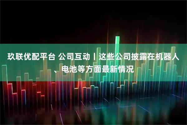 玖联优配平台 公司互动丨这些公司披露在机器人、电池等方面最新情况
