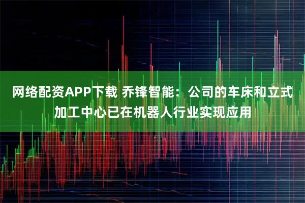 网络配资APP下载 乔锋智能：公司的车床和立式加工中心已在机器人行业实现应用