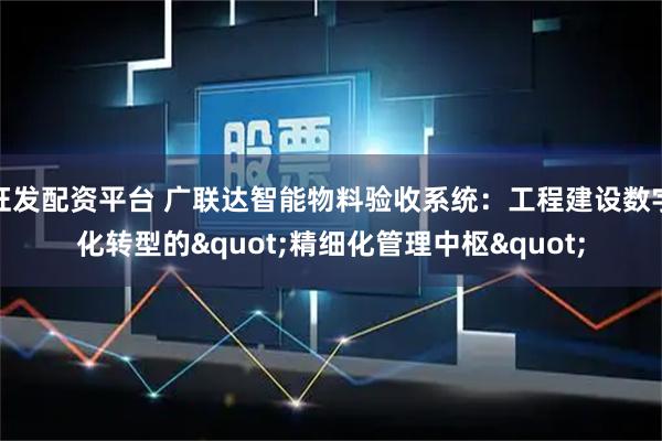 旺发配资平台 广联达智能物料验收系统：工程建设数字化转型的"精细化管理中枢"