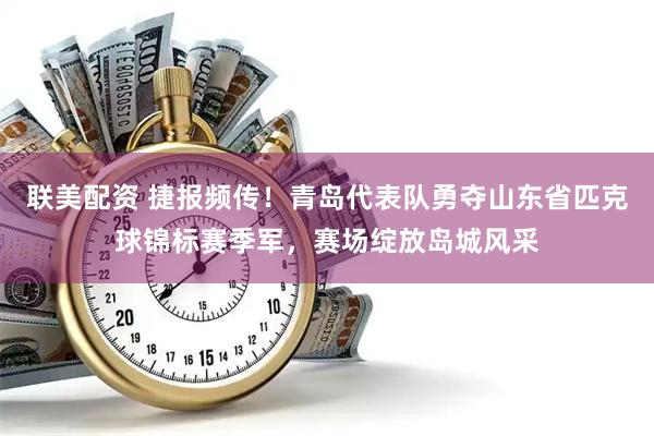 联美配资 捷报频传！青岛代表队勇夺山东省匹克球锦标赛季军，赛场绽放岛城风采